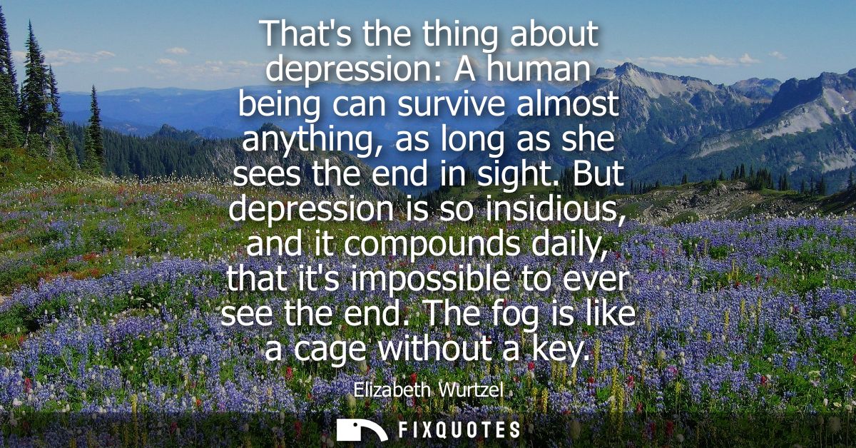 Thats the thing about depression: A human being can survive almost anything, as long as she sees the end in sight.