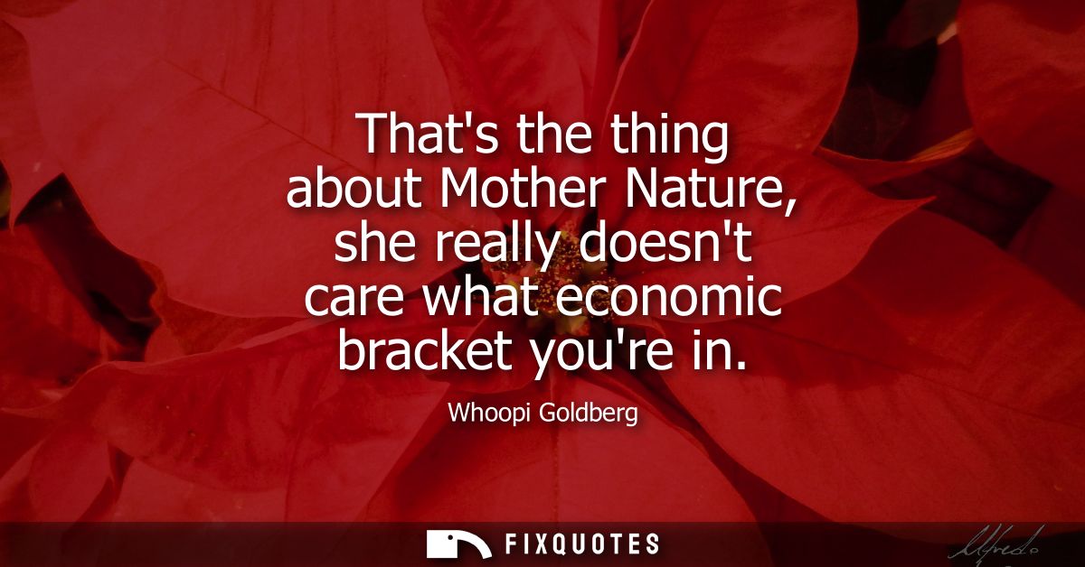 Thats the thing about Mother Nature, she really doesnt care what economic bracket youre in