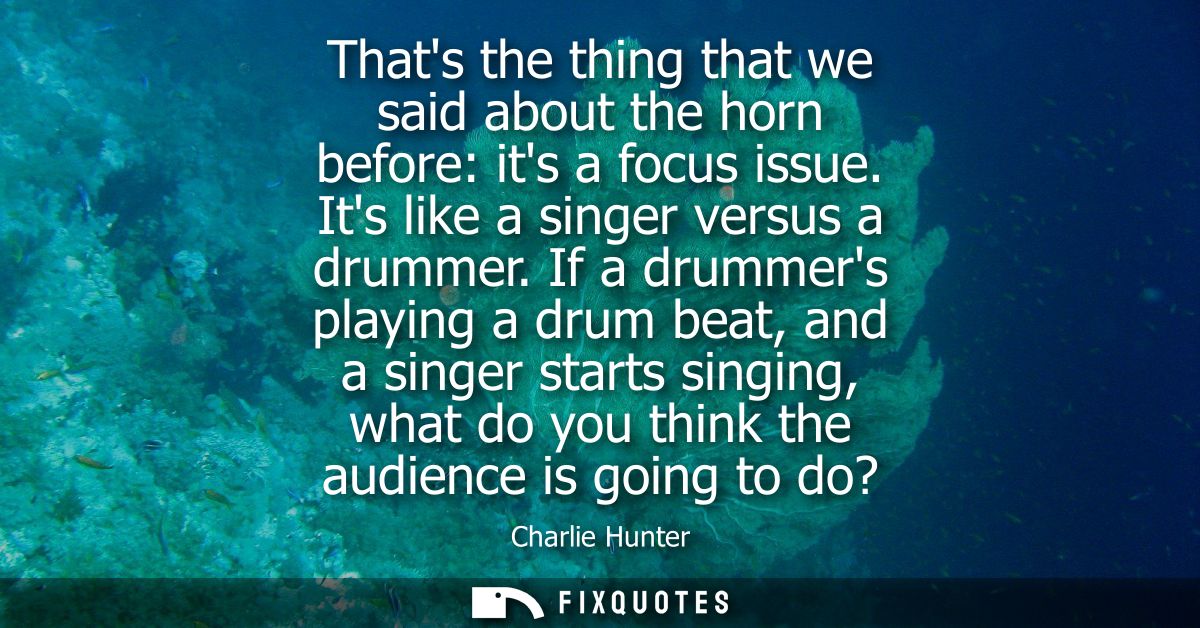 Thats the thing that we said about the horn before: its a focus issue. Its like a singer versus a drummer.