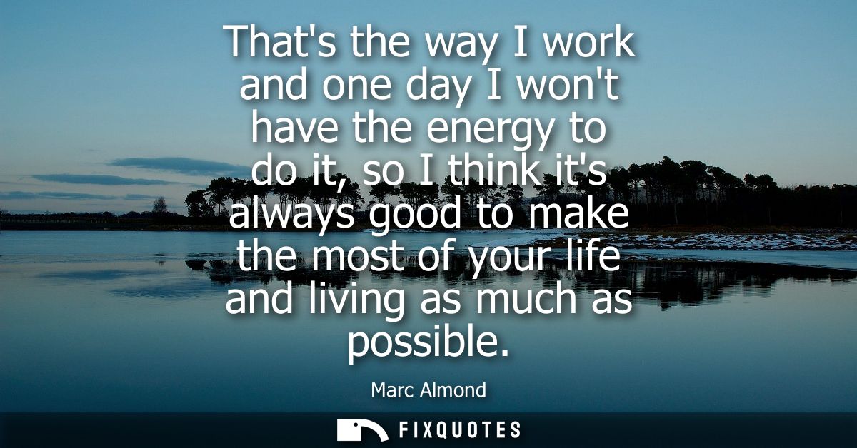 Thats the way I work and one day I wont have the energy to do it, so I think its always good to make the most of your li