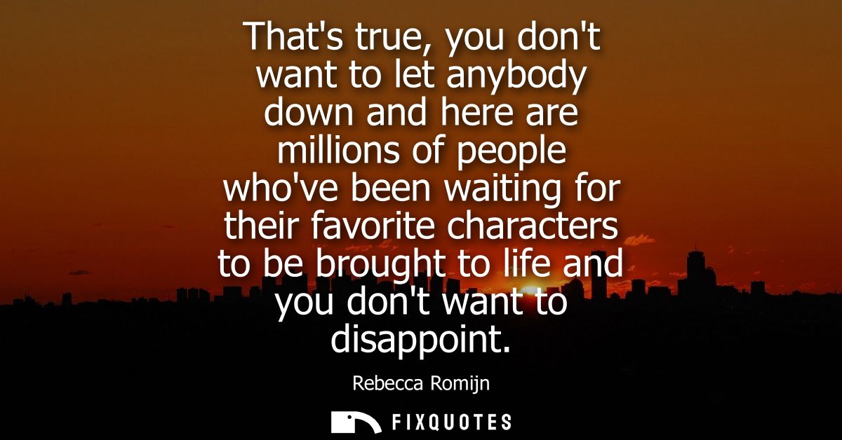 Thats true, you dont want to let anybody down and here are millions of people whove been waiting for their favorite char