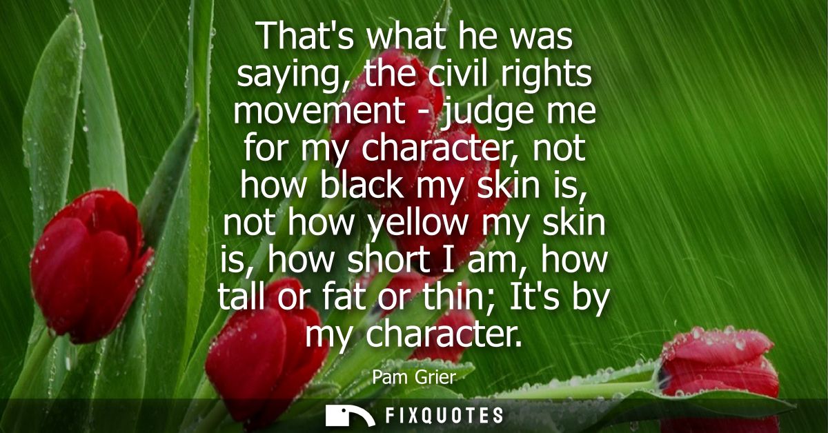 Thats what he was saying, the civil rights movement - judge me for my character, not how black my skin is, not how yello