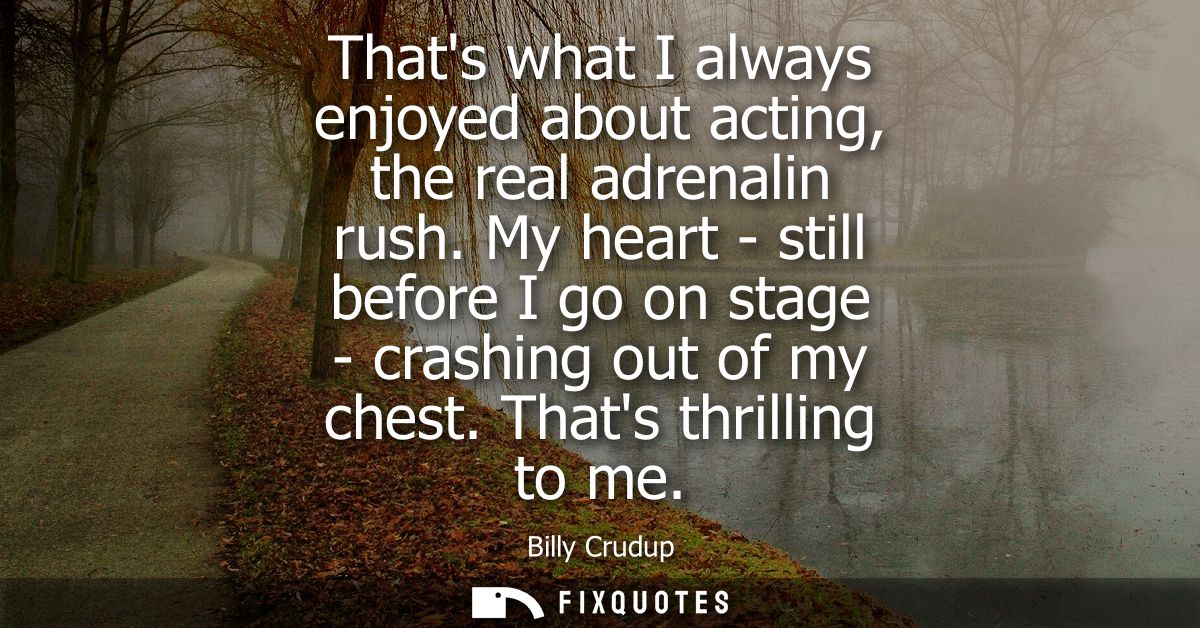 Thats what I always enjoyed about acting, the real adrenalin rush. My heart - still before I go on stage - crashing out 