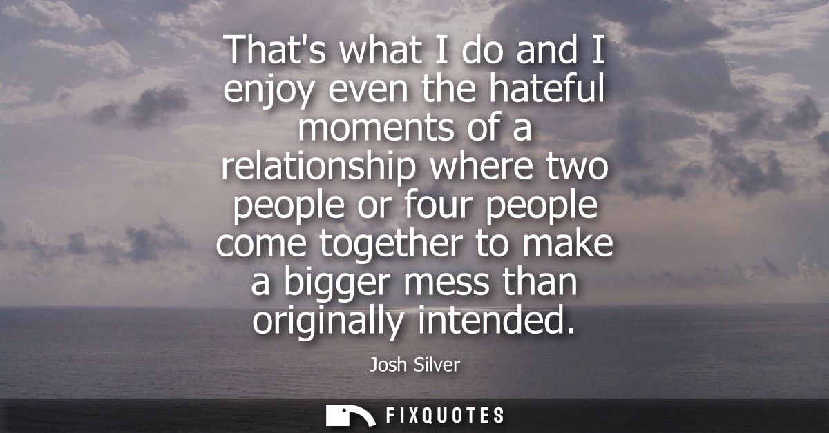 Thats what I do and I enjoy even the hateful moments of a relationship where two people or four people come together to 
