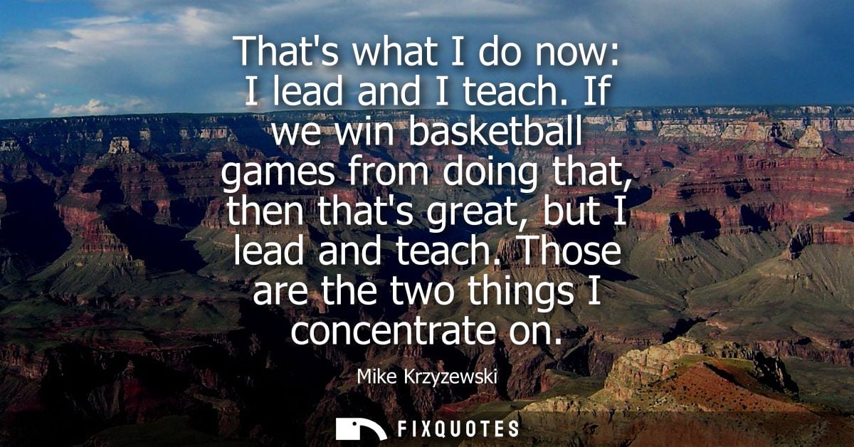 Thats what I do now: I lead and I teach. If we win basketball games from doing that, then thats great, but I lead and te