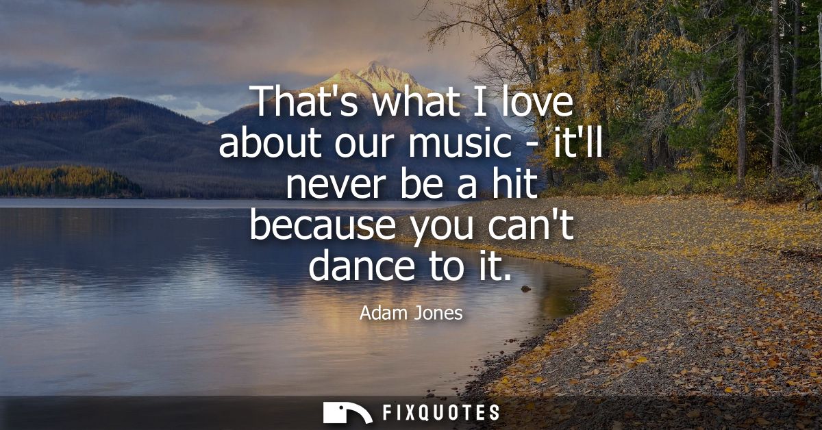 Thats what I love about our music - itll never be a hit because you cant dance to it