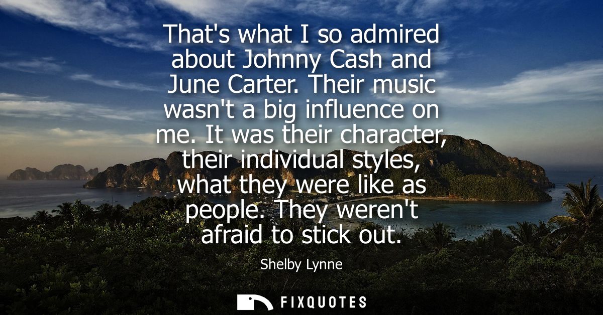 Thats what I so admired about Johnny Cash and June Carter. Their music wasnt a big influence on me. It was their charact