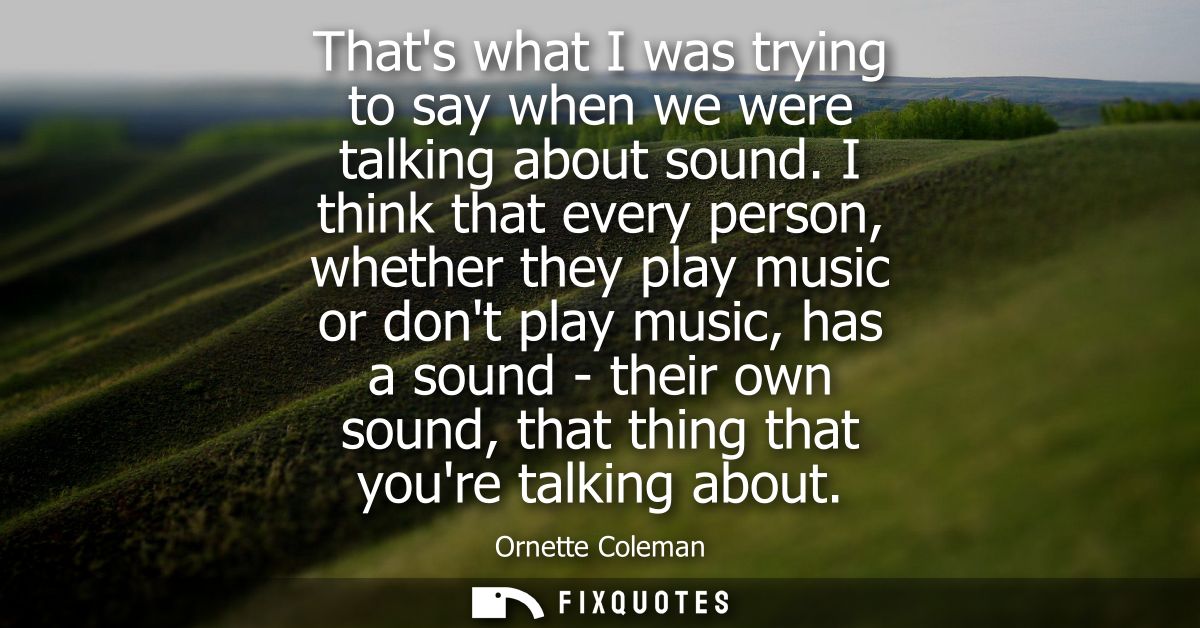 Thats what I was trying to say when we were talking about sound. I think that every person, whether they play music or d