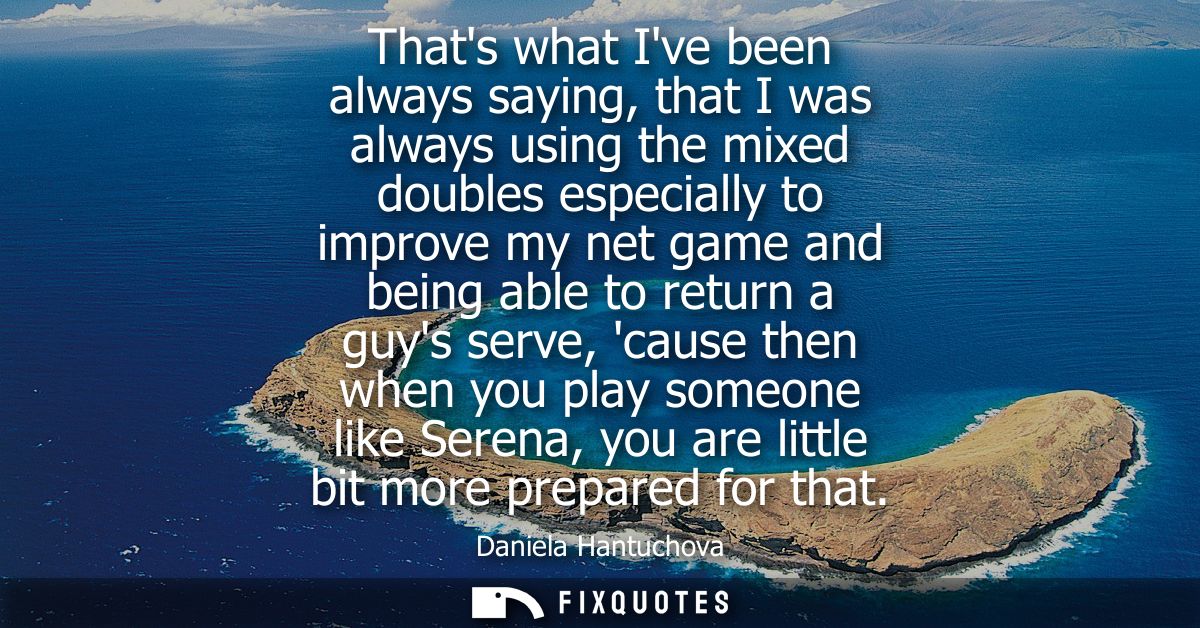 Thats what Ive been always saying, that I was always using the mixed doubles especially to improve my net game and being