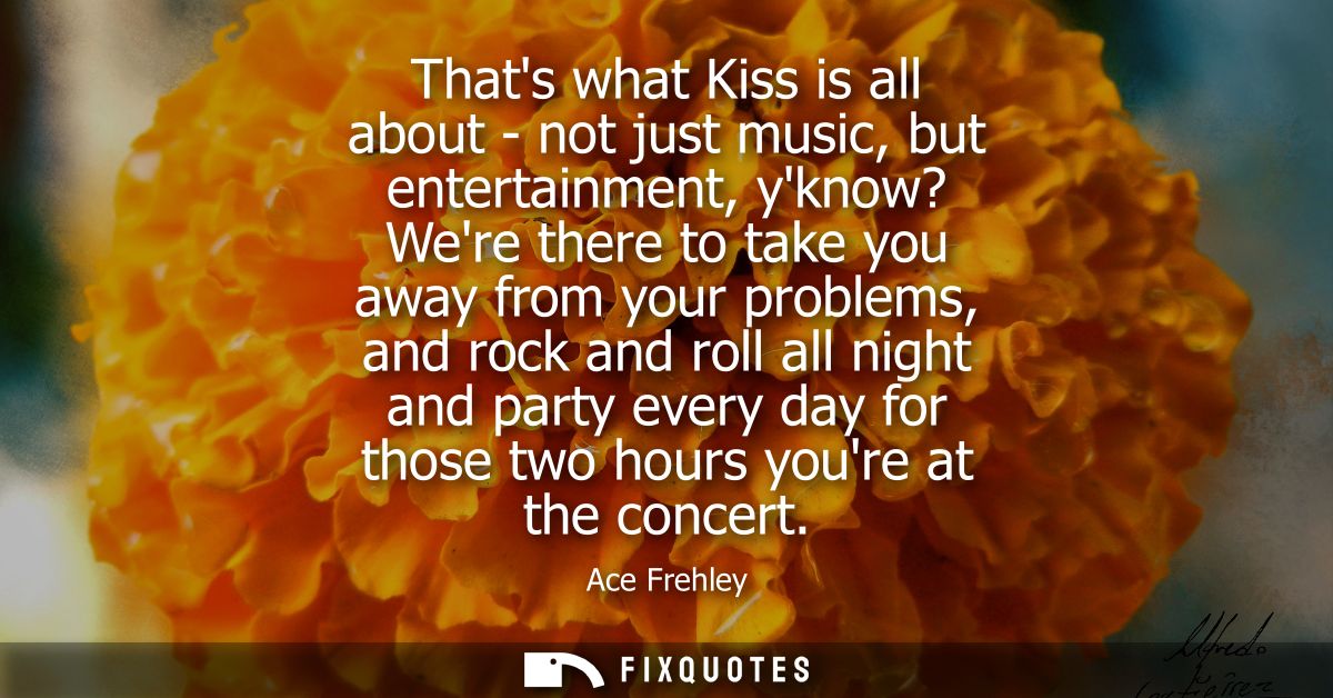 Thats what Kiss is all about - not just music, but entertainment, yknow? Were there to take you away from your problems,