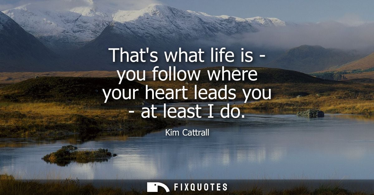 Thats what life is - you follow where your heart leads you - at least I do
