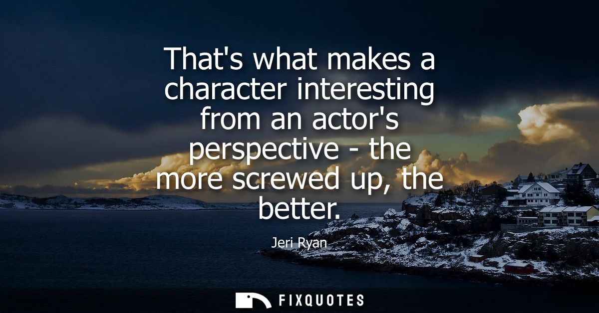 Thats what makes a character interesting from an actors perspective - the more screwed up, the better