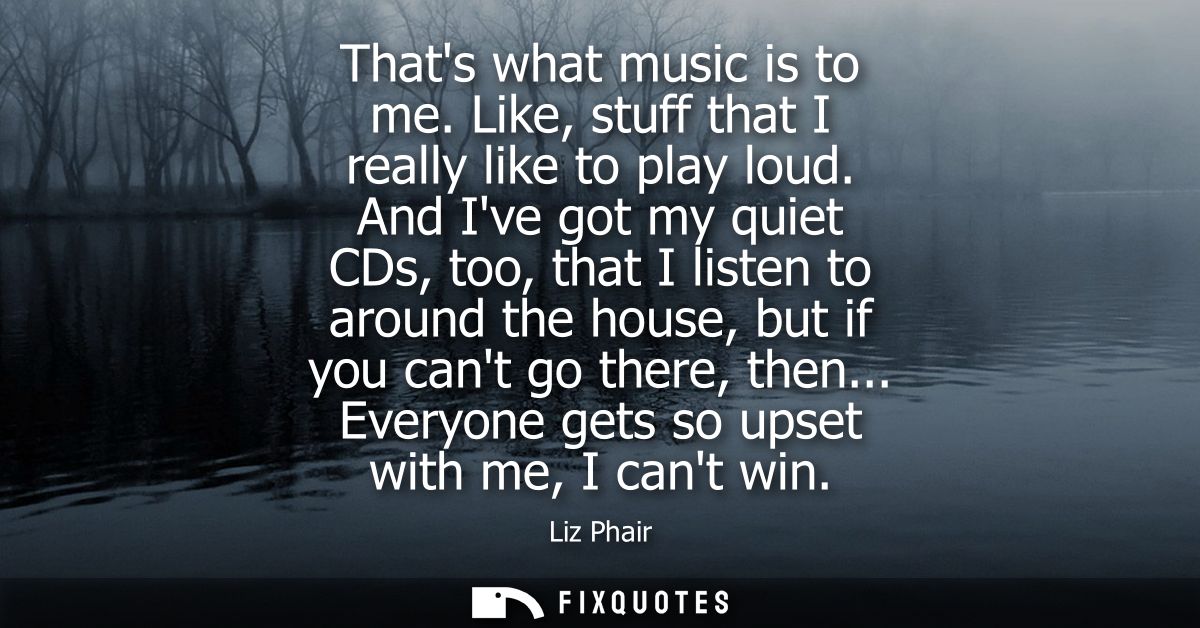 Thats what music is to me. Like, stuff that I really like to play loud. And Ive got my quiet CDs, too, that I listen to 