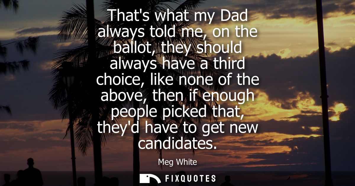 Thats what my Dad always told me, on the ballot, they should always have a third choice, like none of the above, then if