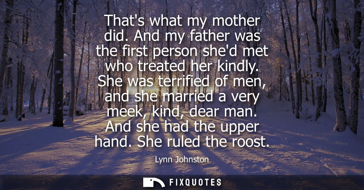 Thats what my mother did. And my father was the first person shed met who treated her kindly. She was terrified of men, 