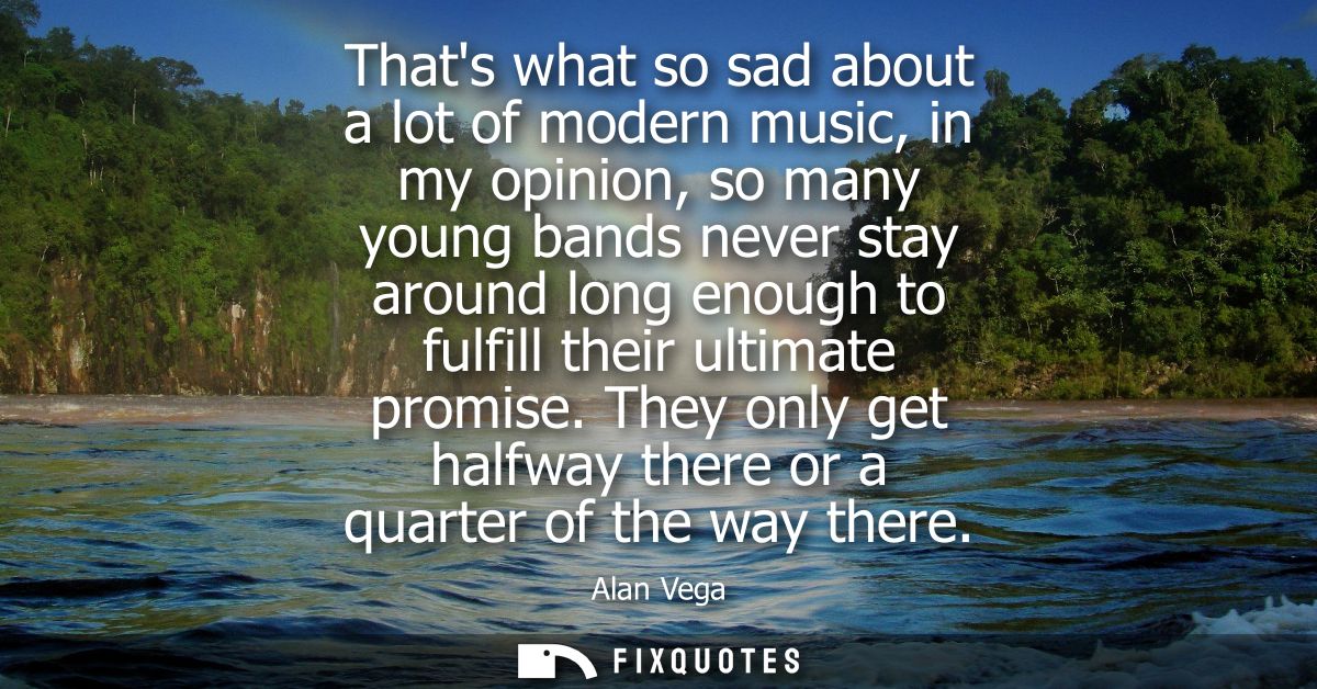Thats what so sad about a lot of modern music, in my opinion, so many young bands never stay around long enough to fulfi