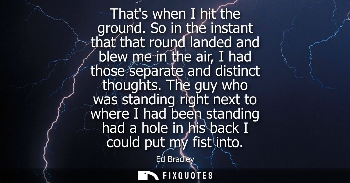 Thats when I hit the ground. So in the instant that that round landed and blew me in the air, I had those separate and d
