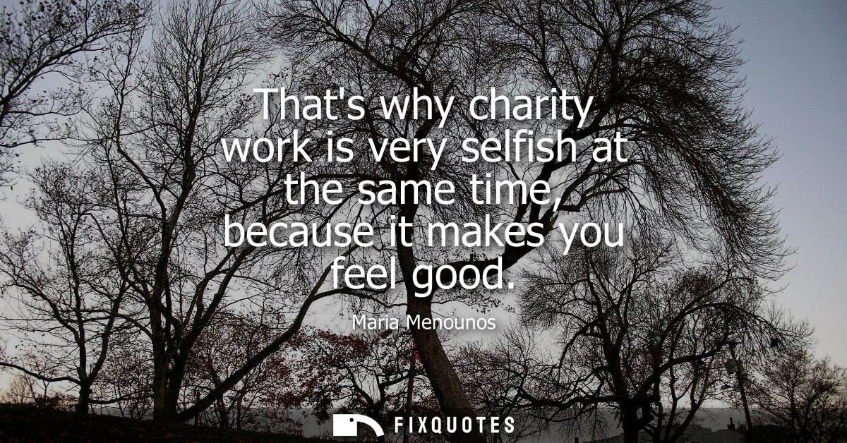 Thats why charity work is very selfish at the same time, because it makes you feel good