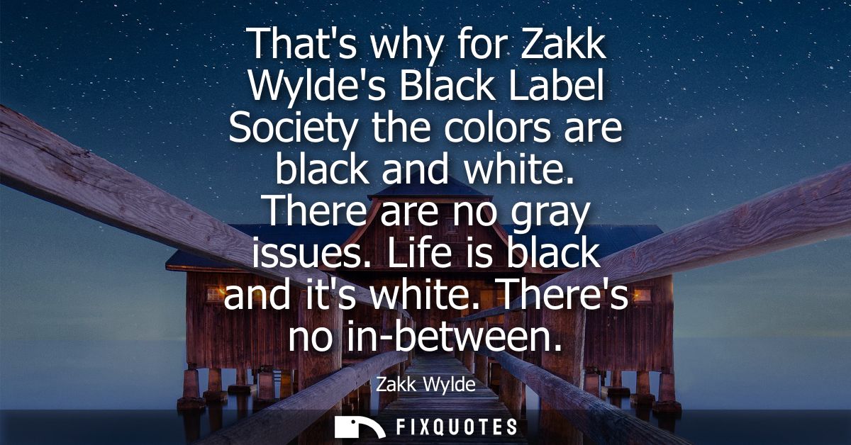 Thats why for Zakk Wyldes Black Label Society the colors are black and white. There are no gray issues. Life is black an