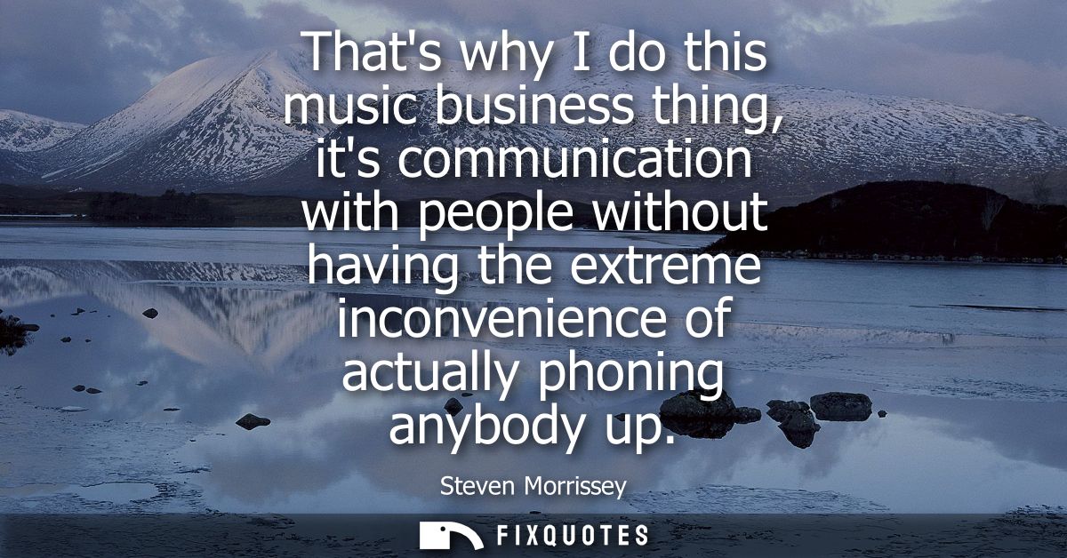 Thats why I do this music business thing, its communication with people without having the extreme inconvenience of actu