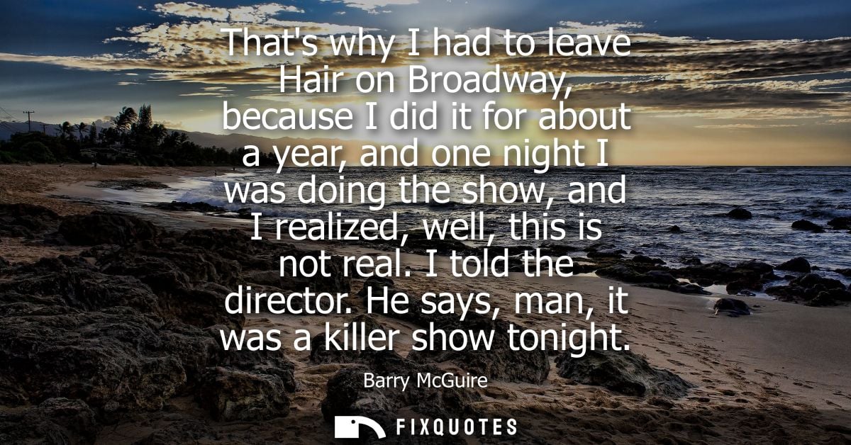 Thats why I had to leave Hair on Broadway, because I did it for about a year, and one night I was doing the show, and I 