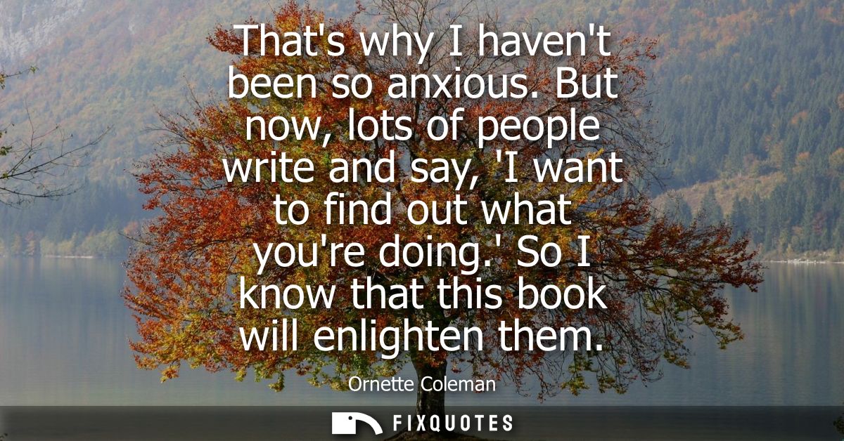 Thats why I havent been so anxious. But now, lots of people write and say, I want to find out what youre doing. So I kno