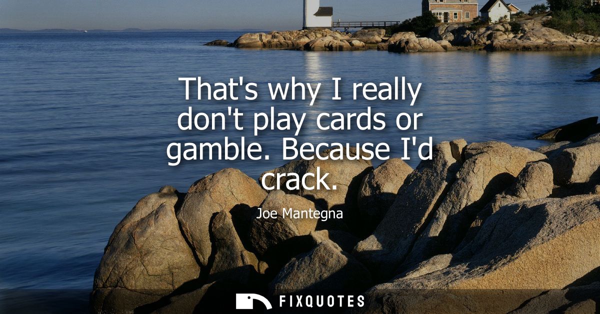 Thats why I really dont play cards or gamble. Because Id crack