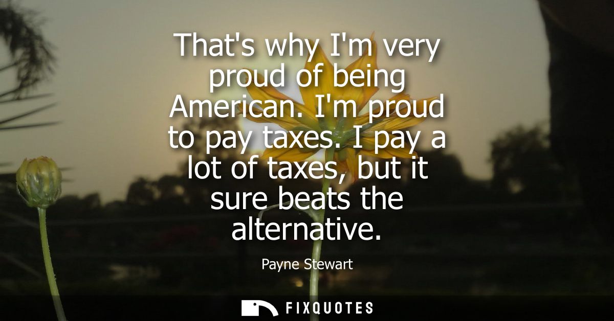 Thats why Im very proud of being American. Im proud to pay taxes. I pay a lot of taxes, but it sure beats the alternativ