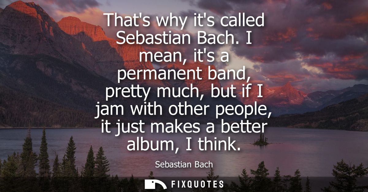 Thats why its called Sebastian Bach. I mean, its a permanent band, pretty much, but if I jam with other people, it just 
