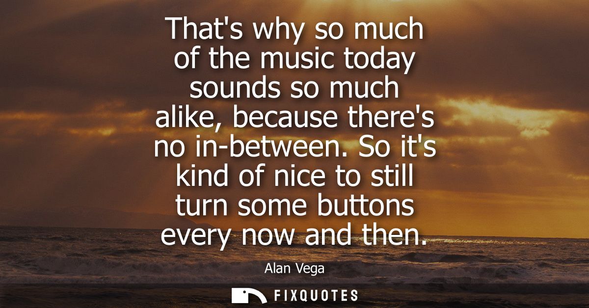 Thats why so much of the music today sounds so much alike, because theres no in-between. So its kind of nice to still tu
