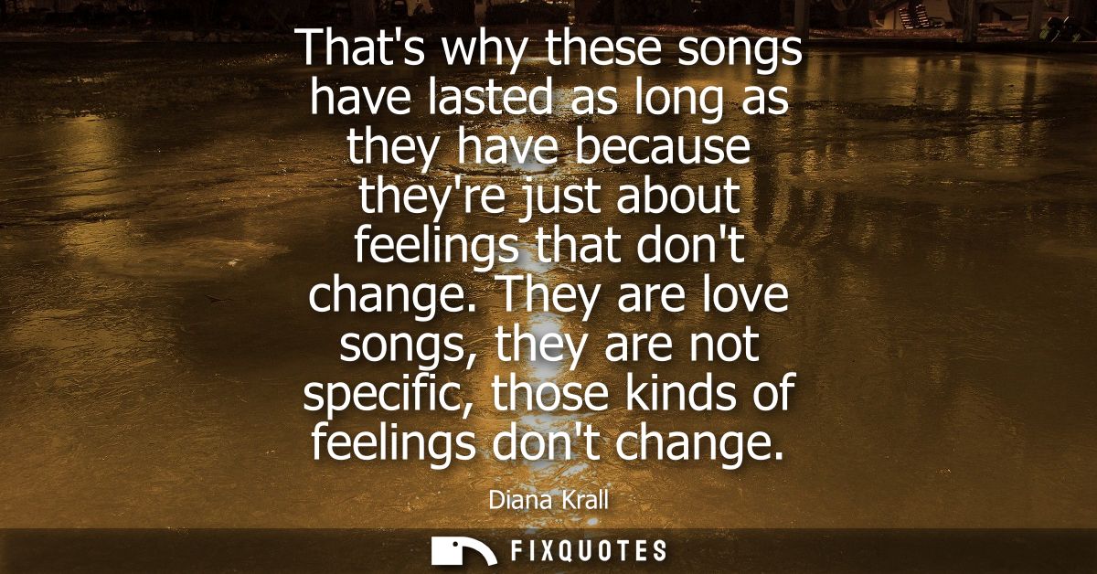 Thats why these songs have lasted as long as they have because theyre just about feelings that dont change.