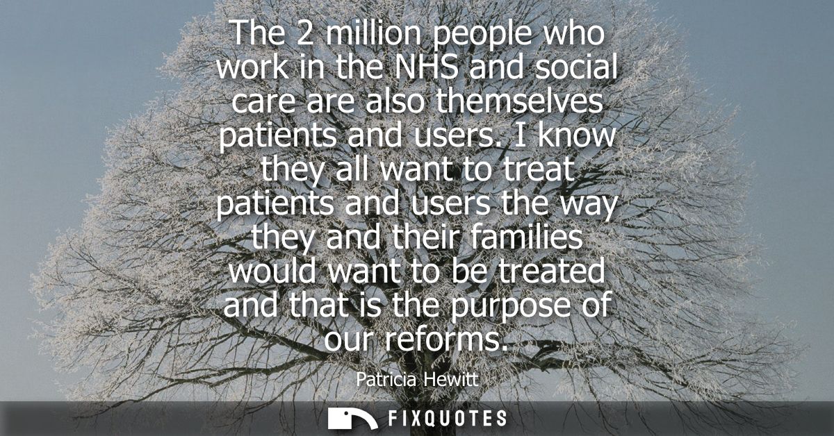 The 2 million people who work in the NHS and social care are also themselves patients and users. I know they all want to