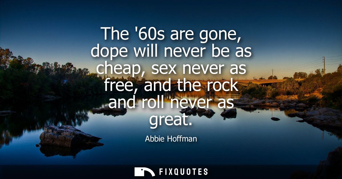 The 60s are gone, dope will never be as cheap, sex never as free, and the rock and roll never as great