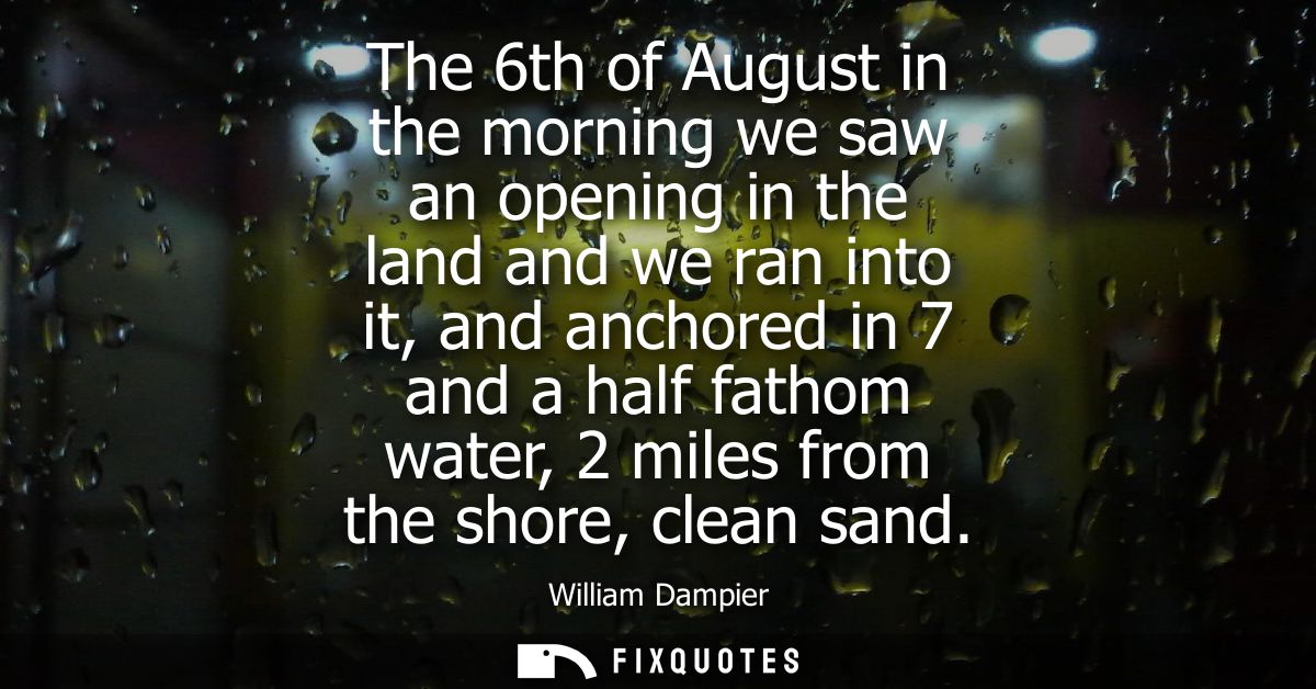 The 6th of August in the morning we saw an opening in the land and we ran into it, and anchored in 7 and a half fathom w