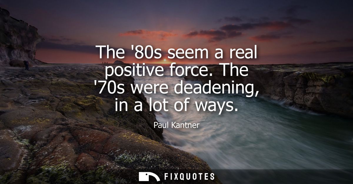 The 80s seem a real positive force. The 70s were deadening, in a lot of ways
