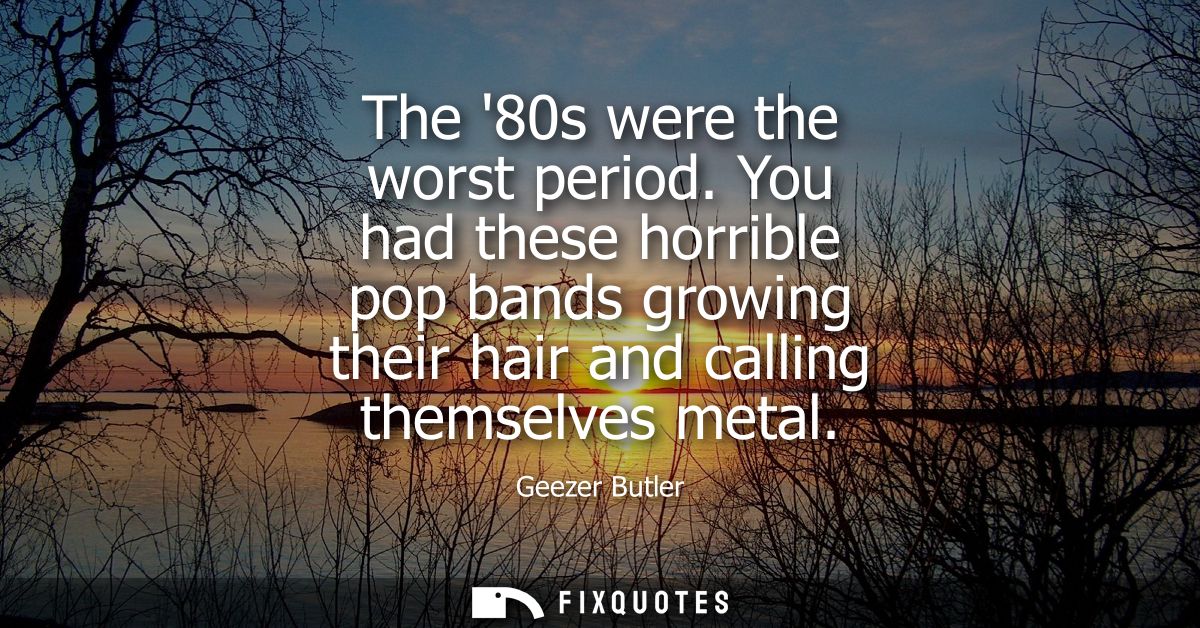 The 80s were the worst period. You had these horrible pop bands growing their hair and calling themselves metal