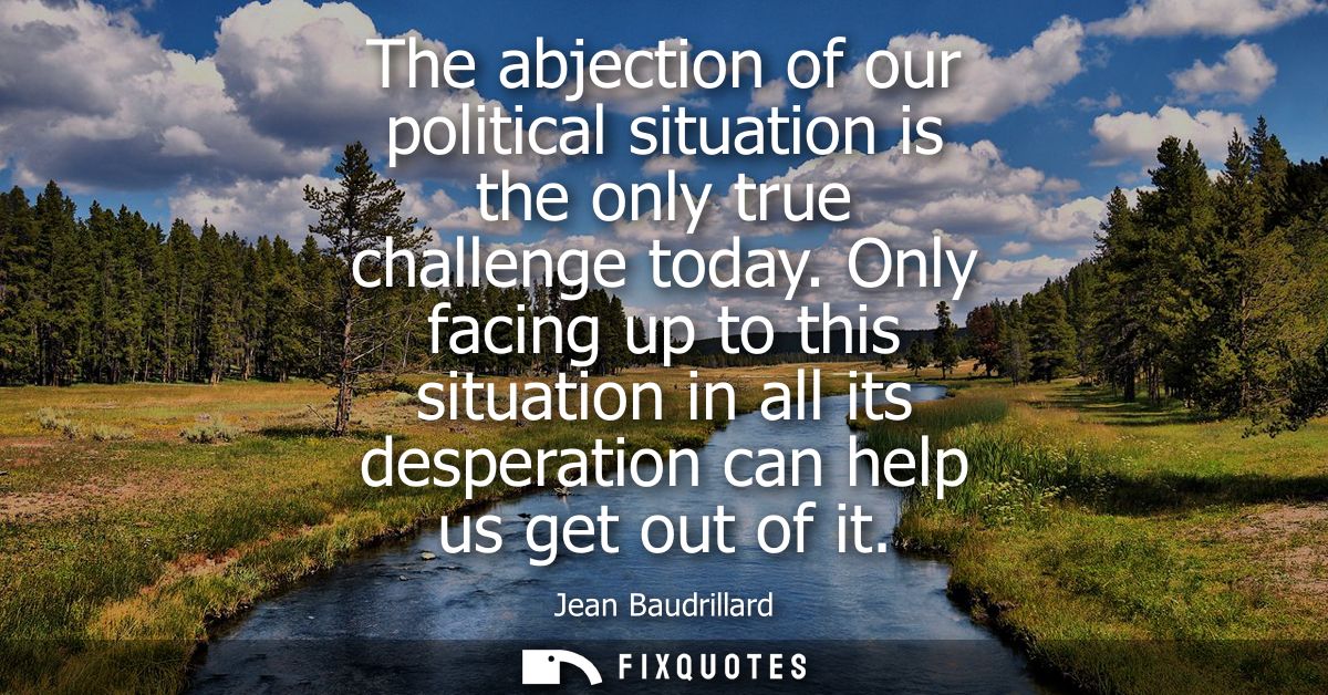 The abjection of our political situation is the only true challenge today. Only facing up to this situation in all its d