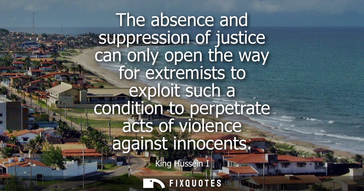 The absence and suppression of justice can only open the way for extremists to exploit such a condition to perpetrate ac