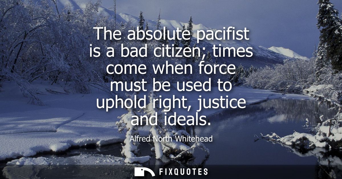 The absolute pacifist is a bad citizen times come when force must be used to uphold right, justice and ideals