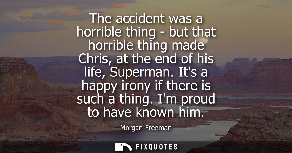 The accident was a horrible thing - but that horrible thing made Chris, at the end of his life, Superman. Its a happy ir
