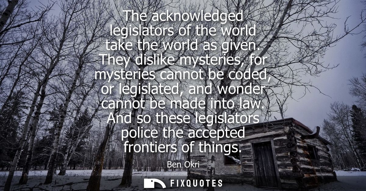 The acknowledged legislators of the world take the world as given. They dislike mysteries, for mysteries cannot be coded