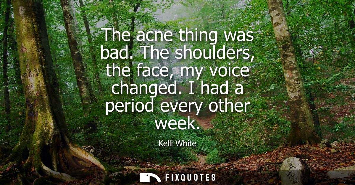 The acne thing was bad. The shoulders, the face, my voice changed. I had a period every other week