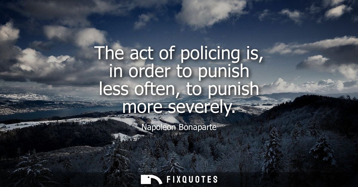The act of policing is, in order to punish less often, to punish more severely