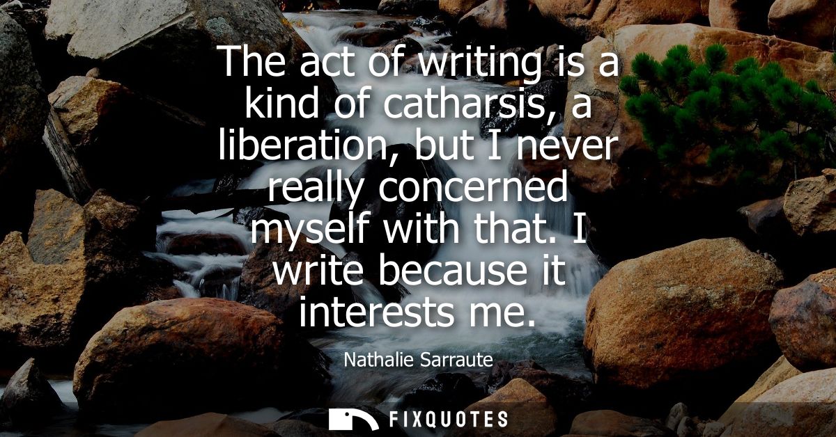The act of writing is a kind of catharsis, a liberation, but I never really concerned myself with that. I write because 