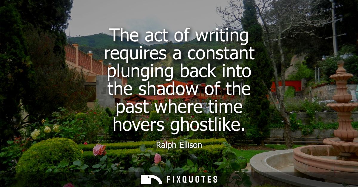 The act of writing requires a constant plunging back into the shadow of the past where time hovers ghostlike