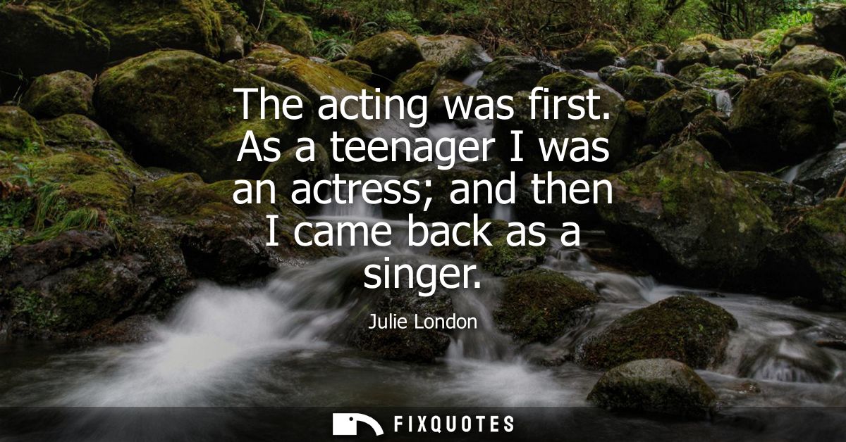 The acting was first. As a teenager I was an actress and then I came back as a singer