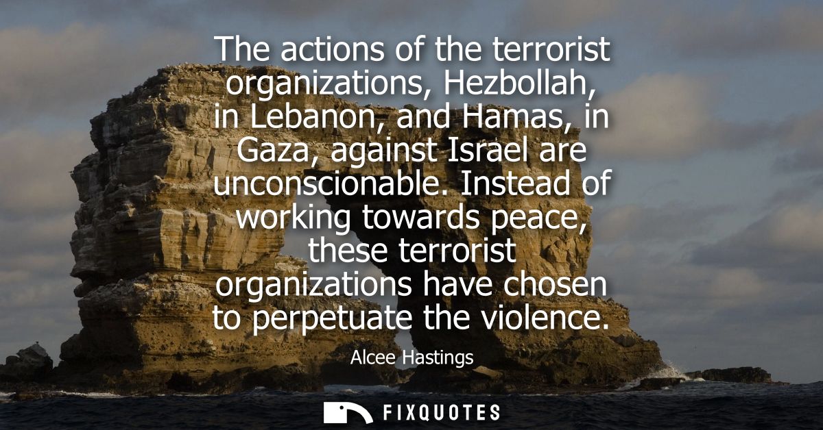 The actions of the terrorist organizations, Hezbollah, in Lebanon, and Hamas, in Gaza, against Israel are unconscionable