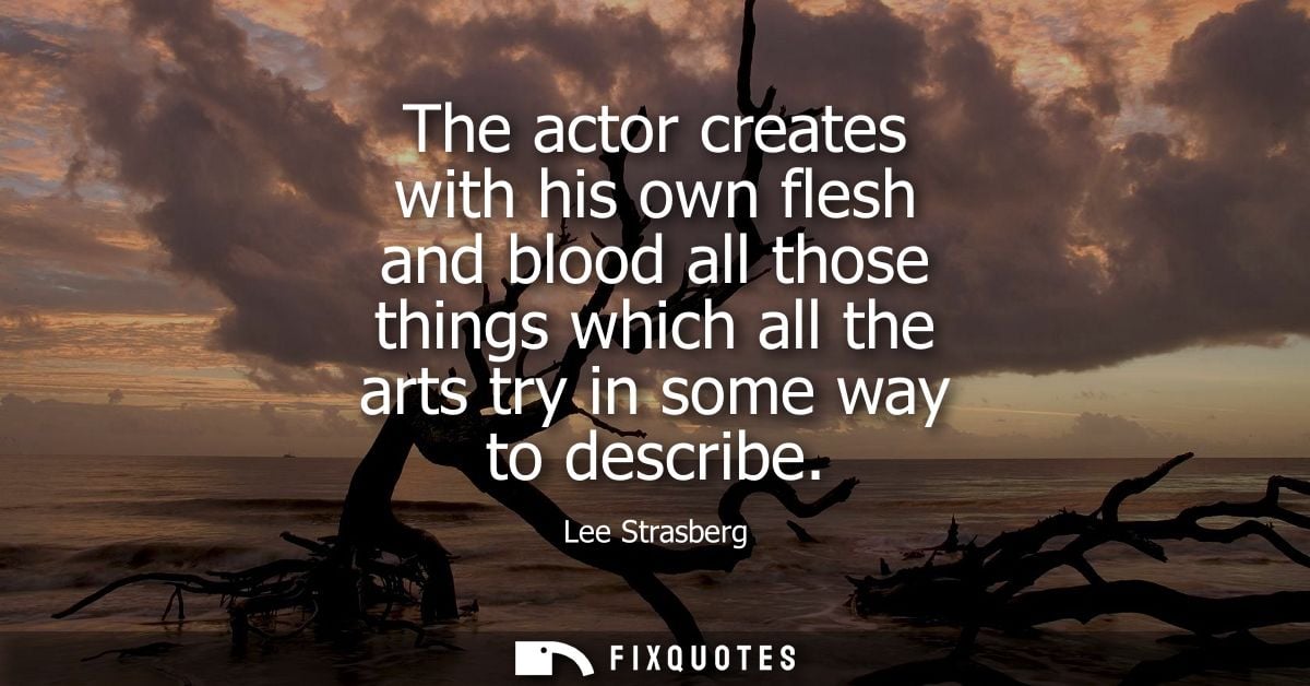The actor creates with his own flesh and blood all those things which all the arts try in some way to describe
