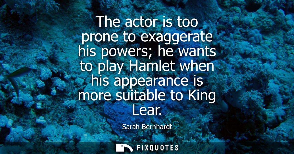 The actor is too prone to exaggerate his powers he wants to play Hamlet when his appearance is more suitable to King Lea