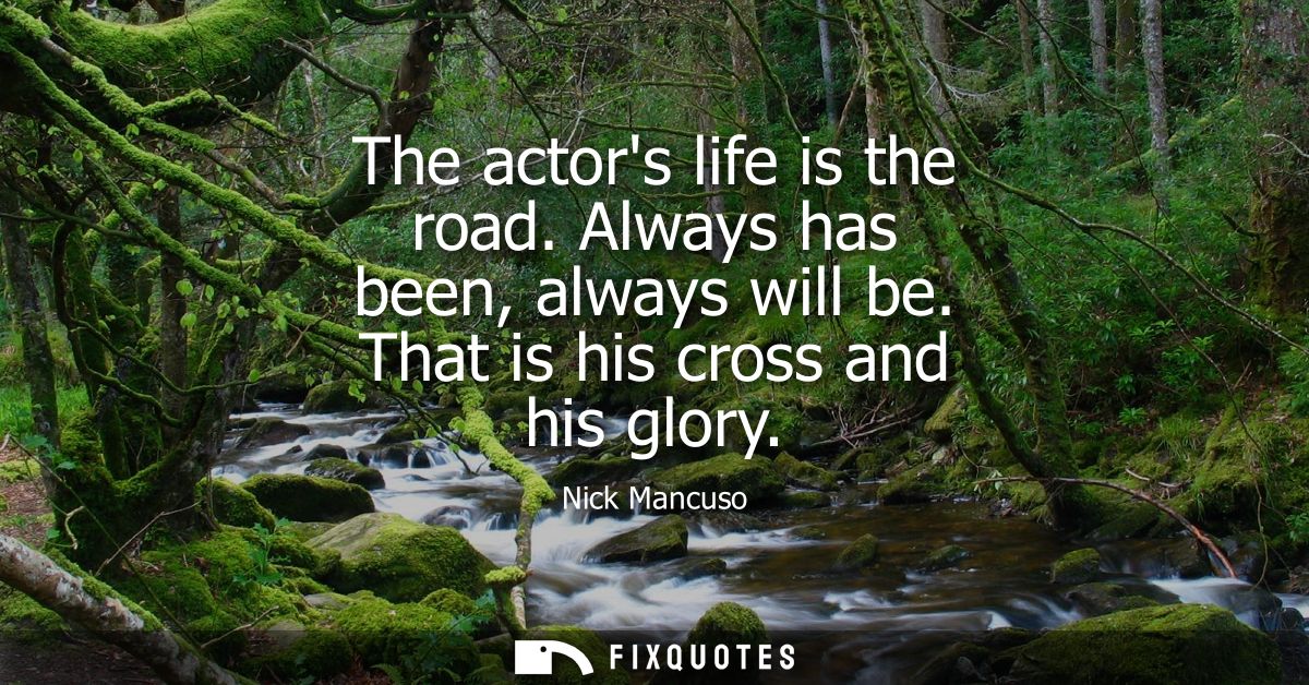 The actors life is the road. Always has been, always will be. That is his cross and his glory